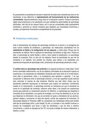 Resumen Informe Horizon 2016 Educación Superior. INTEF.
4
Es precisamente la necesidad de impulsar el desarrollo de todas esas competencias clave en los
estudiantes, la que determina el replanteamiento del funcionamiento de las instituciones
universitarias, segunda tendencia a largo plazo en la educación superior. Porque el panorama
digital actual proporciona a los estudiantes una gran cantidad de oportunidades de aprendizaje
adicionales, más allá de los campus físicos, por lo que las universidades están gradualmente
cambiando y poniendo en marcha iniciativas para satisfacer sus necesidades económicas y
sociales, principalmente fomentando la empleabilidad de los graduados.
Tendencias a medio plazo
Ante el afianzamiento del enfoque del aprendizaje centrado en el alumno y la emergencia de
otros nuevos modelos de enseñanza y aprendizaje, las instituciones universitarias han de
replantearse el diseño y la configuración de sus espacios, a medio plazo. Porque que los
estudiantes se implican más en espacios de aprendizaje innovadores es algo claro. Porque en
ellos, el aprendizaje se vuelve flexible y activo y tiene cabida la colaboración y el aprendizaje
basado en proyectos. Pero no sólo son los espacios físicos de aprendizaje los que han de
someterse a un rediseño, sino también los virtuales, para ofrecer a los estudiantes una
experiencia enriquecida de aprendizaje mixto, combinación del aprendizaje presencial y virtual.
El cambio hacia un aprendizaje más profundo es la segunda tendencia a medio plazo. Como
hemos comentado anteriormente, uno de los objetivos primordiales de la educación superior es
proporcionar a los estudiantes las habilidades necesarias para tener éxito en el mundo laboral,
entre ellas el pensamiento crítico y la competencia para aprender a aprender. Y es que
comprender la diferencia entre el aprendizaje profundo y el de tipo superficial resulta esencial
para maximizar el impacto de esta tendencia. Mientras que este último implica que los
estudiantes solamente reproduzcan la información para superar los exámenes, normalmente
basado en la memorización, el aprendizaje profundo se caracteriza por que el estudiante se
centra en el significado del contenido, relaciona varias ideas y las conecta con experiencias
previas para potenciar su comprensión personal. En definitiva, un aprendizaje que despierta la
curiosidad de los estudiantes y sus ganas de investigar y en el que los docentes ya no son los
que dispensan la información, sino que se convierten en guías y orientadores de sus alumnos,
generan debates y promueven en ellos ese espíritu curioso que acabamos de mencionar. El
Aprendizaje Basado en Proyectos (ABP) es considerado una metodología idónea para facilitar
este tipo de aprendizaje activo y auto dirigido. En ella, un concepto o una cuestión conduce un
proceso de investigación que llevan a cabo los estudiantes y que los lleva a construir
conocimiento y, cuando es apoyada por las TIC, los ayuda a trabajar de manera colaborativa, a
diseñar y a crear.
 