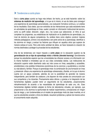 Resumen Informe Horizon 2016 Educación Superior. INTEF.
5
Tendencias a corto plazo
Será a corto plazo cuando se haga más énfasis -de hecho, ya se está haciendo- sobre los
sistemas de medición del aprendizaje, o lo que es lo mismo, el uso de datos para conseguir
una experiencia de aprendizaje personalizada, una evaluación formativa continua y un análisis
de los resultados. Esos datos, que son extraídos de las interacciones que cada estudiante tiene
en actividades de aprendizaje en línea, suelen consistir en información institucional del alumno,
como su perfil (edad, dirección, origen, etc.), los cursos que seleccionan, el ritmo al que
completan los programas, sus estadísticas de implicación en la plataforma de aprendizaje y su
nivel de dominio de alguna competencia. Su análisis tiene como objetivo construir mejores
métodos pedagógicos, animar a los estudiantes a ser parte activa de su aprendizaje, identificar a
los alumnos en riesgo y evaluar los factores que influyen en aquellos otros que superan de
manera exitosa el curso. Pero ante tanta cantidad de datos, se hace necesaria la creación de
normas destinadas a proteger la privacidad de los estudiantes.
Una de las tendencias con mayor impacto a corto plazo en la educación superior es la
generalización de un tipo de aprendizaje mixto o híbrido (blended learning). Sencillamente
porque los estudiantes esperan que las universidades les ofrezcan acceso a la información con
la misma facilidad e inmediatez que en sus vidas conectadas diarias. Las instituciones de
educación superior están diseñando cada vez más cursos en línea, asequibles y accesibles,
amoldándose a las posibles limitaciones económicas de los alumnos y ayudándolos a conciliar
su vida laboral y familiar. Porque el aprendizaje mixto -la combinación de una formación en línea
y presencial- ofrece una experiencia de aprendizaje cohesionada y flexible, en la que el alumno
cuenta con un apoyo constante, además de con la posibilidad de aprender de manera
independiente, pero también de colaborar y de disponer de más canales de comunicación con
sus compañeros y los docentes. Precisamente estos últimos -y gracias a la integración de las
herramientas digitales- pueden tener un seguimiento de los estudiantes, proporcionarles
retroalimentación de acuerdo a las necesidades de aprendizaje de cada uno, etc. Esas
herramientas digitales también adoptan la forma de laboratorios virtuales, por ejemplo, que
proporcionan a los alumnos la oportunidad de realizar experimentos y simulaciones sin ningún
tipo de riesgo, y son fundamentales en el modelo de aprendizaje mixto de clase invertida, en el
que los estudiantes acceden a foros de debate, resuelven problemas y aplican de manera activa
el conocimiento recién adquirido.
 