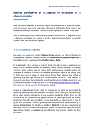 Resumen Informe Horizon 2016 Educación Superior. INTEF.
6
Desafíos significativos en la adopción de tecnologías en la
educación superior
Entre los desafíos existentes a la hora de integrar las tecnologías en la educación superior,
encontramos que a algunos de ellos resulta relativamente fácil hacerles frente, mientras que
otros revisten una mayor complejidad y su solución puede llegar a darse a medio o largo plazo.
Si no se resuelve alguno de los desafíos que se presentan a continuación, la integración de una
o más nuevas tecnologías, cuyo impacto se prevé en los próximos cinco años en la educación
superior, puede verse dificultada o impedida.
Desafíos fáciles de abordar
Los desafíos que actualmente resultan fáciles de abordar, es decir, que están identificados, los
comprendemos y sabemos cómo solucionarlos, son la combinación del aprendizaje formal e
informal y el siempre presente aspecto de la alfabetización digital.
En la época de los videos tutoriales, el contenido abierto y las redes sociales, a las personas nos
resulta muy fácil encontrar maneras de aprender y obtener nuevas habilidades, en cualquier
momento y desde cualquier lugar. La mayoría de las instituciones de educación superior sólo
contemplan el sistema de los créditos, sin considerar la experiencia previa de tipo informal como
un factor clave para el acceso al mundo laboral. Porque faltan sistemas para calificar el
aprendizaje que tiene lugar fuera del aula. Afortunadamente, la UNESCO está sentando un
precedente, conectando los resultados del aprendizaje informal con el objetivo de construir una
sociedad de aprendices a lo largo de la vida, en su trabajo Global Perspectives on Recognizing
Non-formal and Informal Learning: Why Recognition Matters.
Aunque la responsabilidad primera sobre la consideración de cómo las experiencias de
aprendizaje informal pueden tener cabida en los objetivos de los cursos y en las evaluaciones
parece recaer sobre las instituciones, lo cierto es que los estudiantes también deben ser más
conscientes de las características de aquellos recursos de aprendizaje informal que resultan
beneficiosos. Para ello, las universidades han de desempeñar un papel crucial a la hora de
ayudar a los estudiantes a descubrir y obtener el máximo provecho de las herramientas y los
recursos digitales fiables. Por ejemplo, un estudio de EDUCASE reveló que, aunque tanto los
estudiantes como los docentes usan dispositivos móviles con regularidad, siguen necesitando
apoyo técnico, logístico y pedagógico de las instituciones para aprender a usarlos con fines
educativos.
 