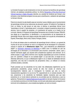 Resumen Informe Horizon 2016 Educación Superior. INTEF.
7
La Comisión Europea ha sido fundamental a la hora de reconocer los beneficios del aprendizaje
informal y de establecer precedentes políticos. Su informe Recognition of Prior Non-Formal and
Informal Learning in Higher Education describe una variedad de iniciativas que incluyen unos
principios y unas directrices europeas comunes para la identificación y validación del aprendizaje
no formal e informal.
Parte de la solución de este desafío pasa por encontrar nuevos métodos para el reconocimiento
del aprendizaje informal en las instituciones de educación superior. El Instituto de Tecnología de
Cork, en Irlanda, ha sido pionero en este área, al referirse al aprendizaje informal como
“aprendizaje no formal” o “aprendizaje previo” y al analizar e integrar la experiencia laboral de los
alumnos, como la gestión de proyectos y la coordinación de eventos, en el diseño de los
currículos. Además, el Programa de Aprendizaje Permanente de la Comisión Europea TRAILER,
que aboga por el seguimiento, la identificación y el reconocimiento de las experiencias de
aprendizaje informal, tiene como objetivo abordar este desafío con la ayuda de universidades de
España, Países Bajos, Reino Unido, Polonia, Portugal y Serbia.
En el fondo del debate sobre la combinación del aprendizaje formal e informal, y en general de
muchos de los que se producen en torno a la integración de las tecnologías en la educación,
subyace el aspecto de la alfabetización digital. Pero, ¿qué entendemos por alfabetización
digital? La Asociación Americana de Bibliotecas la define como “la habilidad de usar las
tecnologías de la información y la comunicación para encontrar, comprender, valorar, crear y
trasmitir información digital, que requiere tanto competencias cognitivas como técnicas”. En el
ámbito europeo, el JISC define el término como “aquellas capacidades que le sirven al individuo
para vivir, aprender y trabajar en una sociedad digital”. Lo que está claro, al margen de sus
diferentes definiciones, es que la alfabetización digital no es un listado de habilidades técnicas
específicas, sino más bien el desarrollo del pensamiento crítico y la reflexión en diversos
contextos sociales y culturales.
Puede pensarse que los estudiantes de hoy están más alfabetizados digitalmente que las
generaciones precedentes, porque muchos de ellos han crecido en entornos ricos
tecnológicamente hablando, pero la investigación ha mostrado que esto no implica
necesariamente seguridad en el uso de las TIC, especialmente en un contexto educativo. Por
eso, proporcionar a los estudiantes las habilidades digitales necesarias para que sean
productivos en un mundo laboral cambiante es una prioridad para las instituciones y para los
gobiernos. Precisamente la Agenda Digital para Europa 2020 se creó para impulsar la innovación
y el crecimiento económico en la Unión Europa, uno de cuyos siete pilares para conseguirlo es la
promoción de la alfabetización y las competencias digitales, así como la inclusión.
 
