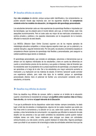 Resumen Informe Horizon 2016 Educación Superior. INTEF.
8
Desafíos difíciles de abordar
Algo más complejos de abordar, porque aunque estén identificados y los comprendamos, su
posible solución resulta algo imprecisa aún, son los siguientes desafíos: la competencia
existente entre los modelos de educación y la integración del aprendizaje personalizado.
Los estudiantes demandan cada vez más experiencias de aprendizaje flexibles e impulsadas por
las tecnologías, que los prepare para el mundo laboral, pero que, al mismo tiempo, sean más
asequibles económicamente. Pero el coste cada vez mayor de las matrículas universitarias en
centros privados y públicos y los aspectos relacionados con la recuperación de la inversión,
dificultan la resolución de este desafío.
Los MOOCs (Massive Open Online Courses) suponen uno de los mejores ejemplos de
metodología educativa competitiva, e incluso algunos expertos creen que, por su potencial y su
carácter disruptivo, seguirán teniendo éxito. Por otra parte, los estudios universitarios basados en
competencia ofrecen opciones de aprendizaje más flexibles y personalizadas, pero asegurar su
calidad académica sigue siendo un obstáculo.
El aprendizaje personalizado, que consiste en estrategias, soluciones e intervenciones que se
alinean con los objetivos individuales de los estudiantes y tiene en cuenta las diferencias en
cuanto a conocimientos previos de los alumnos y sus gustos e intereses, trata de fomentar que
los estudiantes sean los propietarios de su propia experiencia de aprendizaje y se preparen para
ser aprendices a lo largo de la vida. Dar a los estudiantes una mayor autonomía aumenta su
motivación y su implicación con las materias de estudio. El término “personal” puede connotar
una experiencia solitaria, pero nada más lejos de la realidad, porque un aprendizaje
personalizado efectivo tiene el potencial de facilitar una comunicación constante entre el
estudiante y el docente.
Desafíos muy difíciles de abordar
Entre los desafíos muy difíciles de conocer, definir y resolver en el ámbito de la educación
superior, encontramos la necesidad de conseguir un equilibrio entre nuestras vidas en línea y
fuera de ella y de mantener el papel relevante de la Educación.
Y es que la proliferación de los dispositivos -sobre todo móviles- siempre conectados, ha dado
lugar a todo tipo de estudios e investigaciones, algunos de los cuales muestran que existe una
fina línea entre la conveniencia y la adicción en su uso, sobre todo cuando se trata de redes
sociales y otras herramientas de comunicación. Los aspectos que dificultan la resolución de este
desafío son las presiones a las que están sometidos los estudiantes cuando quieren realizar
múltiples tareas con éxito, hacen malabares para conjugar sus clases con actividades
extracurriculares y su vida social y encima, quieren destacar en todas ellas. Algunos psicólogos
creen que añadir el uso excesivo de la tecnología a todas las actividades anteriores hace que las
 