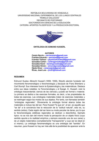 REPÚBLICA BOLIVARIANA DE VENEZUELAUNIVERSIDAD NACIONAL EXPERIMENTAL DE LOS LLANOS CENTRALES “ROMULO GALLEGOS”DECANATO DE POSTGRADODOCTORADO EN CIENCIAS DE LA EDUCACIÓNCATEDRA: APORTES FILOSÓFICOS Y LA PRODUCCION DOCTORAL<br />                            <br />ONTOLOGIA DE EDMUND HUSSERL<br />AUTORES<br />Carpio Nervis – nerviscarpio@gmail.com <br />Fuentes Eduardo – eenriquef@gmail.com <br />Fuentes Yolimar – yfyolimarfuentes26@gmail.com <br />González Carlen – carlenjgonzalez@gmail.com <br />González Karel – karelngonzalez@gmail.com <br />González Simón – simondgonzalezl@gmail.com <br />Ojeda Omar – omareojeda@gmail.com <br />Rivas, José Luis – jlrc01@hotmail.com <br />RESUMEN <br />Edmund Gustav Albrecht Husserl (1859- 1938), filósofo alemán fundador del movimiento fenomenológico o fenomenología y discípulo de Franz Brentano y Carl Stumpf. Sus intereses fueron la Epistemología y las matemáticas. Destaca  entre sus ideas notables: la Fenomenología y el Epogé. E. Husserl, creó la ontología trascendental; ciencia de las ciencias y puede ser formal o material.  La primera se dedica a las esencias formales, es decir, a las propiedades de todas las esencias. Las ontologías materiales tratan de esencias materiales y se restringen según los modos de sus objetos. Por tanto, son llamadas también “ontologías regionales”. Obviamente la ontología formal abarca todas las materiales e incluso las del ser. Para Husserl quot;
lo que esquot;
, el ser, es aquello que quot;
se daquot;
 a la conciencia tras la reducción de la quot;
actitud naturalquot;
, esto es, su sentido (eidos). Cada región del ser tiene su modo peculiar de darse, por lo que la fenomenologías eidéticas regionales se dedican a describirlos. Ejemplo típico: no se nos dan del mismo modo la percepción de un objeto físico (cuyo sentido apunta a la realidad empírica y siempre esconde una de sus caras) y de un objeto matemático (completamente quot;
transparentequot;
 y cuyo ser es ideal en sí mismo). La ontología fenomenológica es una ontología del quot;
sentidoquot;
. En resumen, para Husserl no hay ser más allá de la posibilidad de aparecer ante la conciencia. Ser es sentido para la conciencia. Es decir, un acto, con su contenido propio, con su cualidad de acto; se practica la epokhé, la abstención de toda posición existencial, ni se afirma ni se niega ni se duda. Husserl no admite ninguna toma de posición existencial de ningún tipo: ni afirmativa ni negativa, ni dubitativa tampoco. Por tanto, es un método puramente descriptivo y eso es lo que va a caracterizar a la fenomenología como método. Husserl va a hacer no solamente un método descriptivo fenomenológico, sino que va a hacer una filosofía fenomenológica. En definitiva asume una posición idealista, que se desentiende de la toma de posición, pero que finalmente hace una descripción fenomenológica que retiene la cualidad del acto y el objeto.<br />Descriptores: Fenomenología, ontología, epogé, eidos, el ser.<br />