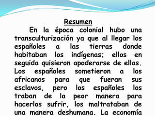 Resumen
En la época colonial hubo una
transculturización ya que al llegar los
españoles a las tierras donde
habitaban los indígenas; ellos en
seguida quisieron apoderarse de ellas.
Los españoles sometieron a los
africanos para que fueran sus
esclavos, pero los españoles los
traban de la peor manera para
hacerlos sufrir, los maltrataban de
una manera deshumana. La economía