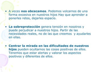 • A veces nos obcecamos. Podemos volcarnos de una
forma excesiva en nuestros hijos Hay que aprender a
ponerles retos, dejarles espacio.
• La sobreprotección genera tensión en nosotros y
puede perjudicar a nuestros hijos. Partir de las
necesidades reales, no de las que creemos y ayudarles
en ellas.
• Centrar la mirada en las dificultades de nuestros
hijos pueden ocultarnos las cosas positivas de ellos.
Tenemos que estar alertas y valorar los aspectos
positivos y diferentes de ellos.

 