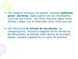 • Con nuestros temores, los adultos también podemos
poner barreras. Estas pueden ser tan importantes
como las que tienen los niños. Hay que seguir hacia
delante y dejar que se desarrolle como niños que son.
• Con frecuencia la mirada de los demás, las
comparaciones, incluso la negación de los demás de
las dificultades, la distinta visión dentro de la propia
pareja… pueden suponernos un extra de esfuerzo.

 
