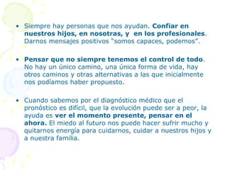 • Siempre hay personas que nos ayudan. Confiar en
nuestros hijos, en nosotras, y en los profesionales.
Darnos mensajes positivos “somos capaces, podemos”.
• Pensar que no siempre tenemos el control de todo.
No hay un único camino, una única forma de vida, hay
otros caminos y otras alternativas a las que inicialmente
nos podíamos haber propuesto.
• Cuando sabemos por el diagnóstico médico que el
pronóstico es difícil, que la evolución puede ser a peor, la
ayuda es ver el momento presente, pensar en el
ahora. El miedo al futuro nos puede hacer sufrir mucho y
quitarnos energía para cuidarnos, cuidar a nuestros hijos y
a nuestra familia.

 
