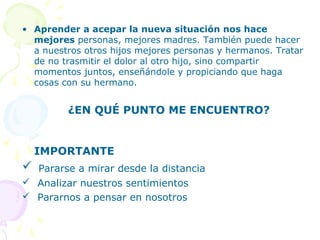 • Aprender a acepar la nueva situación nos hace
mejores personas, mejores madres. También puede hacer
a nuestros otros hijos mejores personas y hermanos. Tratar
de no trasmitir el dolor al otro hijo, sino compartir
momentos juntos, enseñándole y propiciando que haga
cosas con su hermano.

¿EN QUÉ PUNTO ME ENCUENTRO?

IMPORTANTE



Pararse a mirar desde la distancia

 Analizar nuestros sentimientos
 Pararnos a pensar en nosotros

 