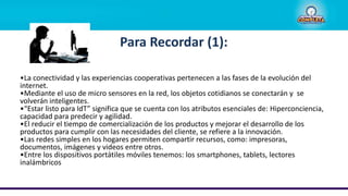 Para Recordar (1):
•La conectividad y las experiencias cooperativas pertenecen a las fases de la evolución del
internet.
•Mediante el uso de micro sensores en la red, los objetos cotidianos se conectarán y se
volverán inteligentes.
•“Estar listo para IdT” significa que se cuenta con los atributos esenciales de: Hiperconciencia,
capacidad para predecir y agilidad.
•El reducir el tiempo de comercialización de los productos y mejorar el desarrollo de los
productos para cumplir con las necesidades del cliente, se refiere a la innovación.
•Las redes simples en los hogares permiten compartir recursos, como: impresoras,
documentos, imágenes y videos entre otros.
•Entre los dispositivos portátiles móviles tenemos: los smartphones, tablets, lectores
inalámbricos
 