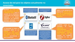 Acceso de red para los objetos actualmente no
conectados
6LoWPAN surgió de la
necesidad de incluir
dispositivos de
extremadamente baja
energía con capacidades de
procesamiento limitadas
como parte de IdC; por
ejemplo, los medidores
inteligentes en una red
pequeña.
ZigBee es otro ejemplo de un
paquete de protocolo 802.15
que usa el emparejamiento
entre un origen y un destino
específicos.
Bluetooth se suele usar
entre dispositivos que están
a distancias cortas, como la
conexión de un smartphone
a auriculares con Bluetooth
habilitado, o un teclado
inalámbrico con Bluetooth
habilitado conectado a un
dispositivo informático.
La transmisión de datos en
proximidad (NFC) es un
estándar para la
comunicación entre objetos
que están a muy poca
distancia, generalmente a
pocos centímetros.
un conjunto de protocolos de
alto nivel de comunicación
inalámbrica
tecnología inalámbrica de corto
alcance que permite conectar dos
dispositivos al emitir una señal, y
que al mismo tiempo puede
también recibir una señal
es un estándar que posibilita el
uso de IPv6 sobre redes basadas
en el estándar IEEE 802.15.4.
Hace posible que dispositivos
como los nodos de una red
inalámbrica puedan comunicarse
directamente con otros
dispositivos IP.
Es una Rede Inalámbrica de Área Personal
(WPAN) que posibilita la transmisión de voz y
datos entre diferentes dispositivos mediante
un enlace por radiofrecuencia en la banda
ISM de los 2.4 GHz.
 