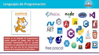 Lenguajes de Programación
Scratch es un lenguaje de programación,
puede parecer un juego, pero es una
excelente herramienta que le permite
aumentar sus capacidades de pensamiento
lógico, que son uno de los componentes
básicos de la programación informática.
 