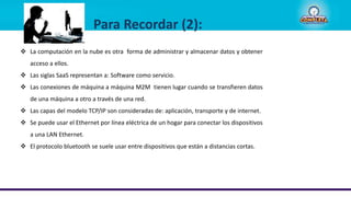  La computación en la nube es otra forma de administrar y almacenar datos y obtener
acceso a ellos.
 Las siglas SaaS representan a: Software como servicio.
 Las conexiones de máquina a máquina M2M tienen lugar cuando se transfieren datos
de una máquina a otro a través de una red.
 Las capas del modelo TCP/IP son consideradas de: aplicación, transporte y de internet.
 Se puede usar el Ethernet por línea eléctrica de un hogar para conectar los dispositivos
a una LAN Ethernet.
 El protocolo bluetooth se suele usar entre dispositivos que están a distancias cortas.
Para Recordar (2):
 