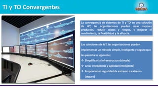 TI y TO Convergentes
La convergencia de sistemas de TI y TO en una solución
de IdT, las organizaciones pueden crear mejores
productos, reducir costos y riesgos, y mejorar el
rendimiento, la flexibilidad y la eficacia.
Las soluciones de IdT, las organizaciones pueden
implementar un método simple, inteligente y seguro que
les permita lo siguiente:
 Simplificar la infraestructura (simple)
 Crear inteligencia y agilidad (inteligente)
 Proporcionar seguridad de extremo a extremo
(seguro)
 