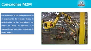 Conexiones M2M
Las conexiones M2M están presentes en
el seguimiento de recursos físicos, la
optimización de las operaciones por
medio de datos de sensores y la
supervisión de sistemas o máquinas de
forma remota.
 