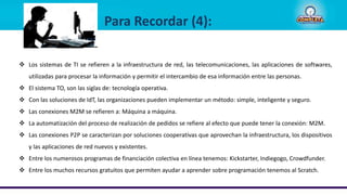  Los sistemas de TI se refieren a la infraestructura de red, las telecomunicaciones, las aplicaciones de softwares,
utilizadas para procesar la información y permitir el intercambio de esa información entre las personas.
 El sistema TO, son las siglas de: tecnología operativa.
 Con las soluciones de IdT, las organizaciones pueden implementar un método: simple, inteligente y seguro.
 Las conexiones M2M se refieren a: Máquina a máquina.
 La automatización del proceso de realización de pedidos se refiere al efecto que puede tener la conexión: M2M.
 Las conexiones P2P se caracterizan por soluciones cooperativas que aprovechan la infraestructura, los dispositivos
y las aplicaciones de red nuevos y existentes.
 Entre los numerosos programas de financiación colectiva en línea tenemos: Kickstarter, Indiegogo, Crowdfunder.
 Entre los muchos recursos gratuitos que permiten ayudar a aprender sobre programación tenemos al Scratch.
Para Recordar (4):
 