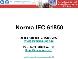Comunicaciones en el
                                                                       sector eléctrico: norma
CURSOS PROFESIONALES                                                          IEC 61850




            Norma IEC 61850
                 Josep Rafecas CITCEA-UPC
                   rafecas@citcea.upc.edu

                   Pau Lloret CITCEA-UPC
                    lloret@citcea.upc.edu

                       http://www.leonardo-energy.org/espanol/?p=261
 