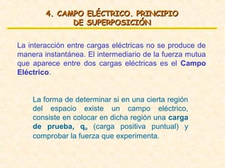 4. CAMPO ELÉCTRICO. PRINCIPIO
              DE SUPERPOSICIÓN


La interacción entre cargas eléctricas no se produce de
manera instantánea. El intermediario de la fuerza mutua
que aparece entre dos cargas eléctricas es el Campo
Eléctrico.


    La forma de determinar si en una cierta región
    del espacio existe un campo eléctrico,
    consiste en colocar en dicha región una carga
    de prueba, qo (carga positiva puntual) y
    comprobar la fuerza que experimenta.
 
