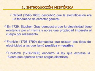 1. INTRODUCCIÓN HISTÓRICA

    Gilbert (1540-1603) descubrió que la electrificación era
     un fenómeno de carácter general.

En 1729, Stephen Gray demuestra que la electricidad tiene
 existencia por sí misma y no es una propiedad impuesta al
 cuerpo por rozamiento.

Franklin (1706-1790) demuestra que existen dos tipos de
 electricidad a las que llamó positiva y negativa.

 Coulomb (1736-1806) encontró la ley que expresa la
  fuerza que aparece entre cargas eléctricas.
 