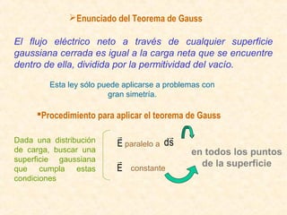 Enunciado del Teorema de Gauss

El flujo eléctrico neto a través de cualquier superficie
gaussiana cerrada es igual a la carga neta que se encuentre
dentro de ella, dividida por la permitividad del vacío.

         Esta ley sólo puede aplicarse a problemas con
                         gran simetría.

     Procedimiento para aplicar el teorema de Gauss

Dada una distribución
                                        
                           E paralelo a ds
de carga, buscar una                           en todos los puntos
superficie gaussiana                            de la superficie
que cumpla estas           E constante
condiciones
 