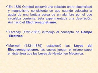 En 1820 Oersted observó una relación entre electricidad
 y magnetismo consistente en que cuando colocaba la
 aguja de una brújula cerca de un alambre por el que
 circulaba corriente, ésta experimentaba una desviación.
 Así nació el Electromagnetismo.

 Faraday (1791-1867) introdujo el concepto de Campo
  Eléctrico.

Maxwell (1831-1879) estableció las Leyes del
 Electromagnetismo, las cuales juegan el mismo papel
 en éste área que las Leyes de Newton en Mecánica.
 