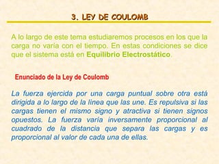 3. LEY DE COULOMB

A lo largo de este tema estudiaremos procesos en los que la
carga no varía con el tiempo. En estas condiciones se dice
que el sistema está en Equilibrio Electrostático.


 Enunciado de la Ley de Coulomb

La fuerza ejercida por una carga puntual sobre otra está
dirigida a lo largo de la línea que las une. Es repulsiva si las
cargas tienen el mismo signo y atractiva si tienen signos
opuestos. La fuerza varía inversamente proporcional al
cuadrado de la distancia que separa las cargas y es
proporcional al valor de cada una de ellas.
 