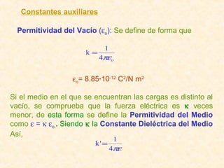 Constantes auxiliares

  Permitividad del Vacío (εo): Se define de forma que

                            1
                      k=
                           4πεo


                  εo= 8.85·10-12 C2/N m2

Si el medio en el que se encuentran las cargas es distinto al
vacío, se comprueba que la fuerza eléctrica es κ veces
menor, de esta forma se define la Permitividad del Medio
como ε = κ εo.. Siendo κ la Constante Dieléctrica del Medio
Así,
                                1
                         k' =
                                4πε
 