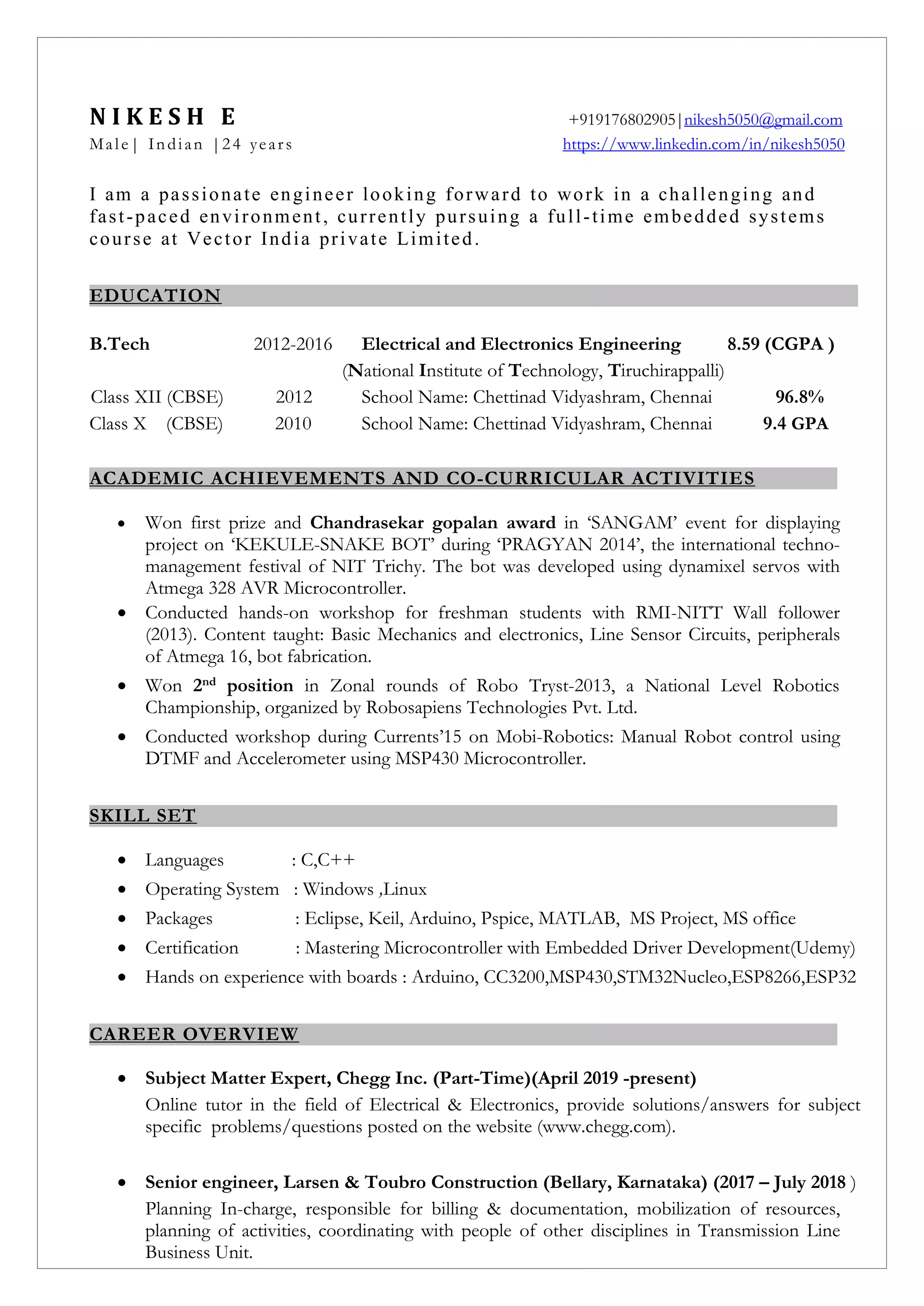 N I K E S H E +919176802905|nikesh5050@gmail.com
Male| Indian |24 years https://www.linkedin.com/in/nikesh5050
I am a passionate engineer looking forward to work in a challenging and
fast-paced environment, currently pursuing a full-time embedded systems
course at Vector India private Limited.
EDUCATION
B.Tech 2012-2016 Electrical and Electronics Engineering 8.59 (CGPA )
(National Institute of Technology, Tiruchirappalli)
Class XII (CBSE) 2012 School Name: Chettinad Vidyashram, Chennai 96.8%
Class X (CBSE) 2010 School Name: Chettinad Vidyashram, Chennai 9.4 GPA
ACADEMIC ACHIEVEMENTS AND CO-CURRICULAR ACTIVITIES
 Won first prize and Chandrasekar gopalan award in ‘SANGAM’ event for displaying
project on ‘KEKULE-SNAKE BOT’ during ‘PRAGYAN 2014’, the international techno-
management festival of NIT Trichy. The bot was developed using dynamixel servos with
Atmega 328 AVR Microcontroller.
 Conducted hands-on workshop for freshman students with RMI-NITT Wall follower
(2013). Content taught: Basic Mechanics and electronics, Line Sensor Circuits, peripherals
of Atmega 16, bot fabrication.
 Won 2nd position in Zonal rounds of Robo Tryst-2013, a National Level Robotics
Championship, organized by Robosapiens Technologies Pvt. Ltd.
 Conducted workshop during Currents’15 on Mobi-Robotics: Manual Robot control using
DTMF and Accelerometer using MSP430 Microcontroller.
SKILL SET
 Languages : C,C++
 Operating System : Windows ,Linux
 Packages : Eclipse, Keil, Arduino, Pspice, MATLAB, MS Project, MS office
 Certification : Mastering Microcontroller with Embedded Driver Development(Udemy)
 Hands on experience with boards : Arduino, CC3200,MSP430,STM32Nucleo,ESP8266,ESP32
CAREER OVERVIEW
 Subject Matter Expert, Chegg Inc. (Part-Time)(April 2019 -present)
Online tutor in the field of Electrical & Electronics, provide solutions/answers for subject
specific problems/questions posted on the website (www.chegg.com).
 Senior engineer, Larsen & Toubro Construction (Bellary, Karnataka) (2017 – July 2018 )
Planning In-charge, responsible for billing & documentation, mobilization of resources,
planning of activities, coordinating with people of other disciplines in Transmission Line
Business Unit.
 