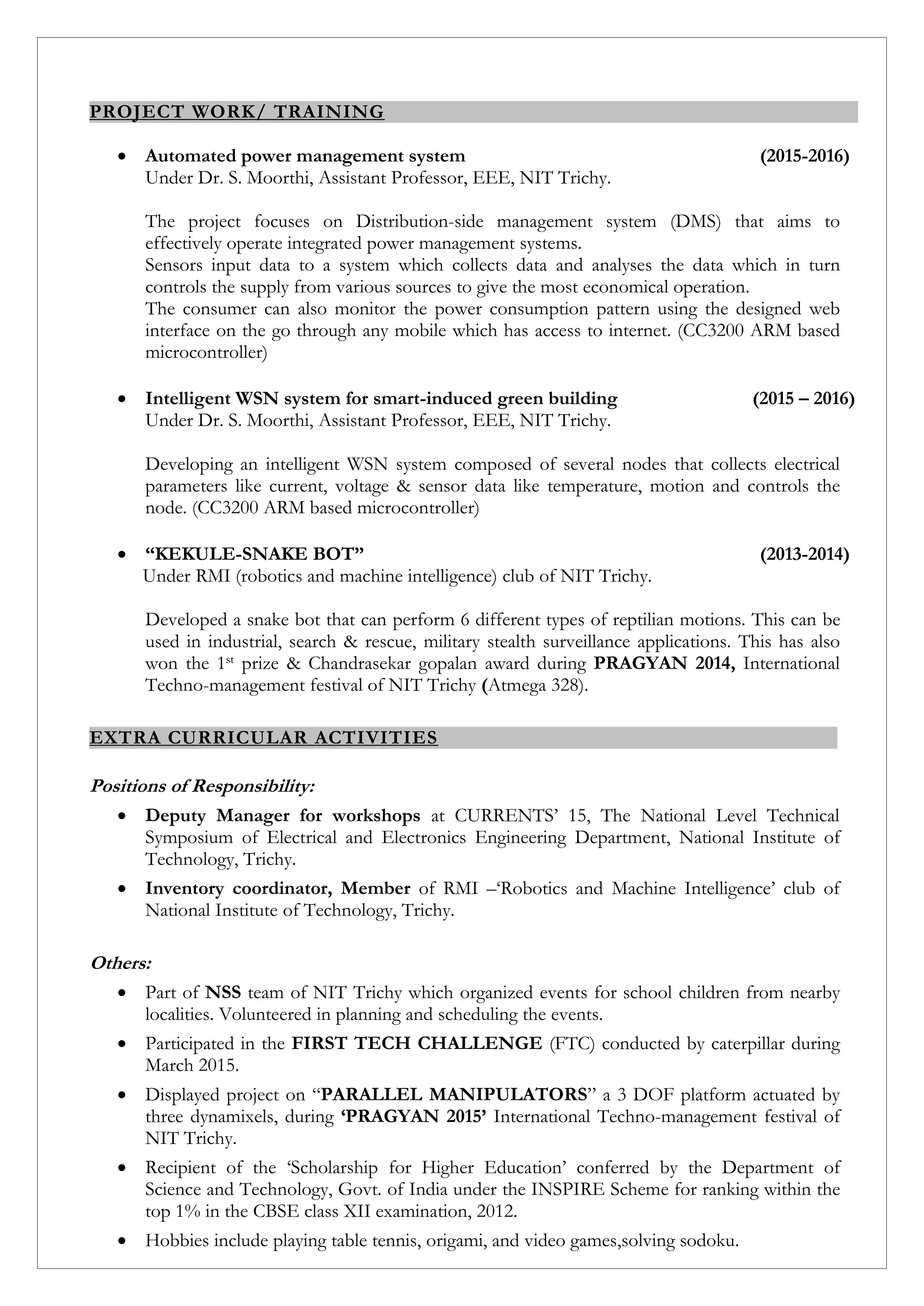 PROJECT WORK/ TRAINING
 Automated power management system (2015-2016)
Under Dr. S. Moorthi, Assistant Professor, EEE, NIT Trichy.
The project focuses on Distribution-side management system (DMS) that aims to
effectively operate integrated power management systems.
Sensors input data to a system which collects data and analyses the data which in turn
controls the supply from various sources to give the most economical operation.
The consumer can also monitor the power consumption pattern using the designed web
interface on the go through any mobile which has access to internet. (CC3200 ARM based
microcontroller)
 Intelligent WSN system for smart-induced green building (2015 – 2016)
Under Dr. S. Moorthi, Assistant Professor, EEE, NIT Trichy.
Developing an intelligent WSN system composed of several nodes that collects electrical
parameters like current, voltage & sensor data like temperature, motion and controls the
node. (CC3200 ARM based microcontroller)
 “KEKULE-SNAKE BOT” (2013-2014)
Under RMI (robotics and machine intelligence) club of NIT Trichy.
Developed a snake bot that can perform 6 different types of reptilian motions. This can be
used in industrial, search & rescue, military stealth surveillance applications. This has also
won the 1st prize & Chandrasekar gopalan award during PRAGYAN 2014, International
Techno-management festival of NIT Trichy (Atmega 328).
EXTRA CURRICULAR ACTIVITIES
Positions of Responsibility:
 Deputy Manager for workshops at CURRENTS’ 15, The National Level Technical
Symposium of Electrical and Electronics Engineering Department, National Institute of
Technology, Trichy.
 Inventory coordinator, Member of RMI –‘Robotics and Machine Intelligence’ club of
National Institute of Technology, Trichy.
Others:
 Part of NSS team of NIT Trichy which organized events for school children from nearby
localities. Volunteered in planning and scheduling the events.
 Participated in the FIRST TECH CHALLENGE (FTC) conducted by caterpillar during
March 2015.
 Displayed project on “PARALLEL MANIPULATORS” a 3 DOF platform actuated by
three dynamixels, during ‘PRAGYAN 2015’ International Techno-management festival of
NIT Trichy.
 Recipient of the ‘Scholarship for Higher Education’ conferred by the Department of
Science and Technology, Govt. of India under the INSPIRE Scheme for ranking within the
top 1% in the CBSE class XII examination, 2012.
 Hobbies include playing table tennis, origami, and video games,solving sodoku.
 