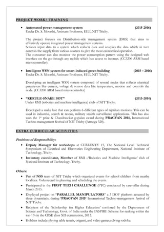 PROJECT WORK/ TRAINING
 Automated power management system (2015-2016)
Under Dr. S. Moorthi, Assistant Professor, EEE, NIT Trichy.
The project focuses on Distribution-side management system (DMS) that aims to
effectively operate integrated power management systems.
Sensors input data to a system which collects data and analyses the data which in turn
controls the supply from various sources to give the most economical operation.
The consumer can also monitor the power consumption pattern using the designed web
interface on the go through any mobile which has access to internet. (CC3200 ARM based
microcontroller)
 Intelligent WSN system for smart-induced green building (2015 – 2016)
Under Dr. S. Moorthi, Assistant Professor, EEE, NIT Trichy.
Developing an intelligent WSN system composed of several nodes that collects electrical
parameters like current, voltage & sensor data like temperature, motion and controls the
node. (CC3200 ARM based microcontroller)
 “KEKULE-SNAKE BOT” (2013-2014)
Under RMI (robotics and machine intelligence) club of NIT Trichy.
Developed a snake bot that can perform 6 different types of reptilian motions. This can be
used in industrial, search & rescue, military stealth surveillance applications. This has also
won the 1st prize & Chandrasekar gopalan award during PRAGYAN 2014, International
Techno-management festival of NIT Trichy (Atmega 328).
EXTRA CURRICULAR ACTIVITIES
Positions of Responsibility:
 Deputy Manager for workshops at CURRENTS’ 15, The National Level Technical
Symposium of Electrical and Electronics Engineering Department, National Institute of
Technology, Trichy.
 Inventory coordinator, Member of RMI –‘Robotics and Machine Intelligence’ club of
National Institute of Technology, Trichy.
Others:
 Part of NSS team of NIT Trichy which organized events for school children from nearby
localities. Volunteered in planning and scheduling the events.
 Participated in the FIRST TECH CHALLENGE (FTC) conducted by caterpillar during
March 2015.
 Displayed project on “PARALLEL MANIPULATORS” a 3 DOF platform actuated by
three dynamixels, during ‘PRAGYAN 2015’ International Techno-management festival of
NIT Trichy.
 Recipient of the ‘Scholarship for Higher Education’ conferred by the Department of
Science and Technology, Govt. of India under the INSPIRE Scheme for ranking within the
top 1% in the CBSE class XII examination, 2012.
 Hobbies include playing table tennis, origami, and video games,solving sodoku.
 