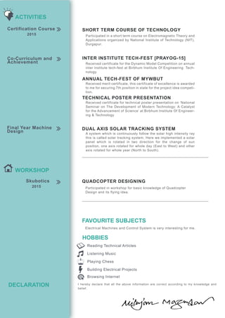HOBBIES
Reading Technical Articles
Listening Music
Playing Chess
Building Electrical Projects
Browsing Internet
Electrical Machines and Control System is very interesting for me.
FAVOURITE SUBJECTS
DECLARATION
WORKSHOP
Skubotics
2015
QUADCOPTER DESIGNING
Participated in workshop for basic knowledge of Quadcopter
Design and its flying idea.
I hereby declare that all the above information are correct according to my knowledge and
belief.
Final Year Machine
Design
DUAL AXIS SOLAR TRACKING SYSTEM
Co-Curriculum and
Achievement
INTER INSTITUTE TECH-FEST [PRAYOG-15]
ANNUAL TECH-FEST OF MYWBUT
TECHNICAL POSTER PRESENTATION
Received certificate for the Dynamic Model Competition on annual
inter institute tech-fest at Birbhum Institute Of Engineering Tech-
nology
Received merit certificate, this certificate of excellence is awarded
to me for securing 7th position in state for the project idea competi-
tion.
Received certificate for technical poster presentation on ‘National
Seminar on The Development of Modern Technology: A Catalyst
for the Advancement of Science’ at Birbhum Institute Of Engineer-
ing & Technology
A system which is continuously follow the solar high intensity ray
this is called solar tracking system. Here we implemented a solar
panel which is rotated in two direction for the change of sun
position, one axis rotated for whole day (East to West) and other
axis rotated for whole year (North to South).
Certification Course
2015
SHORT TERM COURSE OF TECHNOLOGY
Participated in a short term course on Electromagnetic Theory and
Applications organized by National Institute of Technology (NIT),
Durgapur.
ACTIVITIES
 