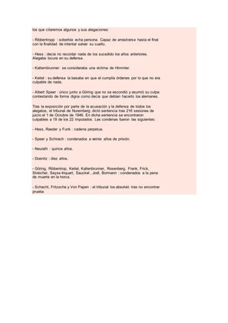 los que citaremos algunos y sus alegaciones:
- Ribbentropp : soberbía echa persona. Capaz de arrastrarse hasta el final
con la finalidad de intentar salvar su cuello.
- Hess : decía no recordar nada de los sucedido los años anteriores.
Alegaba locura en su defensa.
- Kaltembrunner: se consideraba una víctima de Himmler.
- Keitel : su defensa la basaba en que el cumplía órdenes por lo que no era
culpable de nada.
- Albert Speer : único junto a Göring que no se escondió y asumió su culpa
contestando de forma digna como decía que debían hacerlo los alemanes.
Tras la exposición por parte de la acusación y la defensa de todos los
alegatos, el tribunal de Nuremberg dictó sentencia tras 216 sesiones de
juicio el 1 de Octubre de 1946. En dicha sentencia se encontraron
culpables a 19 de los 22 imputados. Las condenas fueron las siguientes:
- Hess, Raeder y Funk : cadena perpetua.
- Speer y Schirach : condenados a veinte años de prisión.
- Neurath : quince años.
- Doenitz : diez años.
- Göring, Ribbentrop, Keitel, Kaltenbrunner, Rosenberg, Frank, Frick,
Streicher, Seyss-Inquart, Sauckel , Jodl, Bormann : condenados a la pena
de muerte en la horca.
- Schacht, Fritzsche y Von Papen : el tribunal los absolvió tras no encontrar
prueba
 