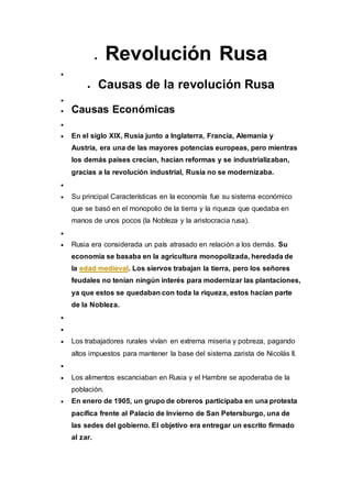  Revolución Rusa

 Causas de la revolución Rusa

 Causas Económicas

 En el siglo XIX, Rusia junto a Inglaterra, Francia, Alemania y
Austria, era una de las mayores potencias europeas, pero mientras
los demás países crecían, hacían reformas y se industrializaban,
gracias a la revolución industrial, Rusia no se modernizaba.

 Su principal Características en la economía fue su sistema económico
que se basó en el monopolio de la tierra y la riqueza que quedaba en
manos de unos pocos (la Nobleza y la aristocracia rusa).

 Rusia era considerada un país atrasado en relación a los demás. Su
economía se basaba en la agricultura monopolizada, heredada de
la edad medieval. Los siervos trabajan la tierra, pero los señores
feudales no tenían ningún interés para modernizar las plantaciones,
ya que estos se quedaban con toda la riqueza, estos hacían parte
de la Nobleza.


 Los trabajadores rurales vivían en extrema miseria y pobreza, pagando
altos impuestos para mantener la base del sistema zarista de Nicolás II.

 Los alimentos escanciaban en Rusia y el Hambre se apoderaba de la
población.
 En enero de 1905, un grupo de obreros participaba en una protesta
pacífica frente al Palacio de Invierno de San Petersburgo, una de
las sedes del gobierno. El objetivo era entregar un escrito firmado
al zar.
 