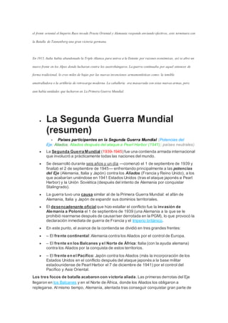 el frente oriental el Imperio Ruso invade Prusia Oriental y Alemania responde enviando efectivos, esto terminara con
la Batalla de Tannenberg una gran victoria germana.
En 1915, Italia había abandonado la Triple Alianza para unirse a la Entente por razones económicas, así se abre un
nuevo frente en los Alpes donde lucharan contra los austrohúngaros. La guerra continuaba por aquel entonces de
forma tradicional, lo creo miles de bajas por las nuevas invenciones armamentísticas como: la temible
ametralladora o la artillería de retrocarga moderna. La caballería era masacrada con estas nuevas armas, pero
aun había unidades que lucharon en La Primera Guerra Mundial.
 La Segunda Guerra Mundial
(resumen)
 Países participantes en la Segunda Guerra Mundial (Potencias del
Eje; Aliados; Aliados después del ataque a Pearl Harbor (1941); países neutrales).
 La Segunda Guerra Mundial (1939-1945) fue una contienda armada internacional
que involucró a prácticamente todas las naciones del mundo.
 Se desarrolló durante seis años y un día —comenzó el 1 de septiembre de 1939 y
finalizó el 2 de septiembre de 1945— enfrentando principalmente a las potencias
del Eje (Alemania, Italia y Japón) contra los Aliados (Francia y Reino Unido), a los
que acabarían uniéndose en 1941 Estados Unidos (tras el ataque japonés a Pearl
Harbor) y la Unión Soviética (después del intento de Alemania por conquistar
Stalingrado).
 La guerra tuvo una causa similar al de la Primera Guerra Mundial: el afán de
Alemania, Italia y Japón de expandir sus dominios territoriales.
 El desencadenante oficial que hizo estallar el conflicto fue la invasión de
Alemania a Polonia el 1 de septiembre de 1939 (una Alemania a la que se le
prohibió rearmarse después de causar/ser derrotada en la PGM), lo que provocó la
declaración inmediata de guerra de Francia y el Imperio británico.
 En este punto, el avance de la contienda se dividió en tres grandes frentes:
 – El frente continental: Alemania contra los Aliados por el control de Europa.
 – El frente en los Balcanes y el Norte de África: Italia (con la ayuda alemana)
contra los Aliados por la conquista de estos territorios.
 – El frente en el Pacífico: Japón contra los Aliados (más la incorporación de los
Estados Unidos en el conflicto después del ataque japonés a la base militar
estadounidense de Pearl Harbor el 7 de diciembre de 1941) por el control del
Pacífico y Asia Oriental.
Los tres focos de batalla acabaron con victoria aliada.Las primeras derrotas del Eje
llegaron en los Balcanes y en el Norte de África, donde los Aliados los obligaron a
replegarse. Al mismo tiempo, Alemania, alentada tras conseguir conquistar gran parte de
 