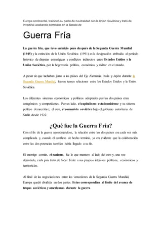 Europa continental, traicionó su pacto de neutralidad con la Unión Soviética y trató de
invadirla; acabando derrotada en la Batalla de
Guerra Fría
La guerra fría, que tuvo su inicio poco después de la Segunda Guerra Mundial
(1945) y la extinción de la Unión Soviética (1991) es la designación atribuida al período
histórico de disputas estratégicas y conflictos indirectos entre Estados Unidos y la
Unión Soviética, por la hegemonía política, económica y militar en el mundo.
A pesar de que luchaban junto a los países del Eje Alemania, Italia y Japón durante la
Segunda Guerra Mundial, fueron tensas relaciones entre los Estados Unidos y la Unión
Soviética.
Los diferentes sistemas económicos y políticos adoptados por los dos países eran
antagónicos y competidores. Por un lado, el capitalismo estadounidense y su sistema
político democrático; el otro, el comunista soviético bajo el gobierno autoritario de
Stalin desde 1922.
¿Qué fue la Guerra Fría?
Con el fin de la guerra aproximándose, la relación entre los dos países era cada vez más
complicada y, cuando el conflicto de hecho terminó, ya era evidente que la colaboración
entre las dos potencias también había llegado a su fin.
El enemigo común, el nazismo, fue lo que mantuvo al lado del otro y, una vez
derrotado, cada país trató de hacer frente a sus propios intereses políticos, económicos y
territoriales.
Al final de las negociaciones entre los vencedores de la Segunda Guerra Mundial,
Europa quedó dividida en dos partes. Estas correspondían al límite del avance de
tropas soviéticas y americanas durante la guerra.
 