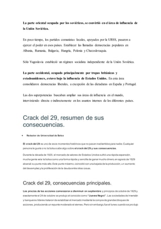 La parte oriental ocupada por los soviéticos, se convirtió en el área de influencia de
la Unión Soviética.
En poco tiempo, los partidos comunistas locales, apoyados por la URSS, pasaron a
ejercer el poder en esos países. Establecer las llamadas democracias populares en
Albania, Rumania, Bulgaria, Hungría, Polonia y Checoslovaquia.
Sólo Yugoslavia estableció un régimen socialista independiente de la Unión Soviética.
La parte occidental, ocupado principalmente por tropas británicas y
estadounidenses, estuvo bajo la influencia de Estados Unidos. En esta área
consolidaron democracias liberales, a excepción de las dictaduras en España y Portugal.
Las dos superpotencias buscaban ampliar sus áreas de influencia en el mundo,
interviniendo directa o indirectamente en los asuntos internos de los diferentes países.
Crack del 29, resumen de sus
consecuencias.
 Redactor de Universidad de Bolsa
El crack del 29 es uno de esos momentos históricos que no pasan inadvertidos para nadie.Cualquier
persona le guste o no la bolsa sabe algo sobre elcrack del 29 y sus consecuencias.
Durante la década de 1920, el mercado de valores de Estados Unidos sufrió una rápida expansión,
mucha gente veía la bolsa como una forma rápida y sencilla de ganar mucho dinero,en agosto de 1929
alcanzó su punto más alto.Este punto máximo,coincidió con una bajada de la producción,un aumento
del desempleo y la proliferación de la deuda entre otras cosas.
Crack del 29, consecuencias principales.
Los precios de las acciones comenzaron a disminuir en septiembre y principios de octubre de 1929 y
exactamente el 24 de octubre se produjo el conocido como “Jueves Negro”. Las sociedades de inversión
y banqueros líderes trataron de estabilizar el mercado mediante la compra de grandes bloques de
acciones,produciendo un repunte moderado el viernes.Pero sin embargo,fue el lunes cuando se pro dujo
 