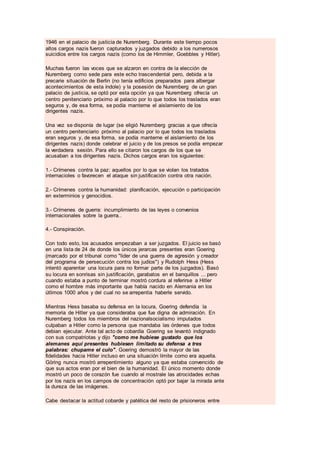 1946 en el palacio de justicia de Nuremberg. Durante este tiempo pocos
altos cargos nazis fueron capturados y juzgados debido a los numerosos
suicidios entre los cargos nazis (como los de Himmler, Goebbles y Hitler).
Muchas fueron las voces que se alzaron en contra de la elección de
Nuremberg como sede para este echo trascendental pero, debida a la
precarie situación de Berlin (no tenía edificios preparados para albergar
acontecimientos de esta índole) y la posesión de Nuremberg de un gran
palacio de justicia, se optó por esta opción ya que Nuremberg ofrecía un
centro penitenciario próximo al palacio por lo que todos los traslados eran
seguros y, de esa forma, se podía manterne el aislamiento de los
dirigentes nazis.
Una vez se disponía de lugar (se eligió Nuremberg gracias a que ofrecía
un centro penitenciario próximo al palacio por lo que todos los traslados
eran seguros y, de esa forma, se podía manterne el aislamiento de los
dirigentes nazis) donde celebrar el juicio y de los presos se podía empezar
la verdadera sesión. Para ello se citaron los cargos de los que se
acusaban a los dirigentes nazis. Dichos cargos eran los siguientes:
1.- Crímenes contra la paz: aquellos por lo que se violan los tratados
internacioles o favorecen el ataque sin justificación contra otra nación.
2.- Crímenes contra la humanidad: planificación, ejecución o participación
en exterminios y genocidios.
3.- Crímenes de guerra: incumplimiento de las leyes o convenios
internacionales sobre la guerra..
4.- Conspiración.
Con todo esto, los acusados empezaban a ser juzgados. El juicio se basó
en una lista de 24 de donde los únicos jerarcas presentes eran Goering
(marcado por el tribunal como "lider de una guerra de agresión y creador
del programa de persecución contra los judíos") y Rudolph Hess (Hess
intentó aparentar una locura para no formar parte de los juzgados). Basó
su locura en sonrisas sin justificación, garabatos en el banquillos ... pero
cuando estaba a punto de terminar mostró cordura al referirse a Hitler
como el hombre más importante que había nacido en Alemania en los
útlimos 1000 años y del cual no se arrepentia haberle servido.
Mientras Hess basaba su defensa en la locura, Goering defendía la
memoria de Hitler ya que consideraba que fue digna de admiración. En
Nuremberg todos los miembros del nazionalsocialismo imputados
culpaban a Hitler como la persona que mandaba las órdenes que todos
debian ejecutar. Ante tal acto de cobardía Goering se levantó indignado
con sus compatriotas y dijo "como me hubiese gustado que los
alemanes aquí presentes hubiesen limitado su defensa a tres
palabras: chupame el culo". Goering demostró la mayor de las
fidelidades hacia Hitler incluso en una situación límite como era aquella.
Göring nunca mostró arrepentimiento alguno ya que estaba convencido de
que sus actos eran por el bien de la humanidad. El único momento donde
mostró un poco de corazón fue cuando al mostrale las atrocidades echas
por los nazis en los campos de concentración optó por bajar la mirada ante
la dureza de las imágenes.
Cabe destacar la actitud cobarde y patética del resto de prisioneros entre
 