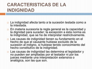 CARACTERISTICAS DE LA
INDIGNIDAD

   La indignidad afecta tanto a la sucesión testada como a
    la intestada.
   En materia sucesoria la regla general es la capacidad y
    la dignidad para suceder; la excepción a ésta norma es
    la indignidad, que se ha de interpretar restrictivamente.
   Las causas de indignidad tienen su fundamento en el
    hecho de que el causante hubiese excluido de la
    sucesión al indigno, si hubiese tenido conocimiento del
    hecho constitutivo de la indignidad.
   Las causas de indignidad las determina el legislador y
    no pueden ser ampliadas por el testador ni por los
    jueces mediante una interpretación extensiva o
    analógica, son las que son.
 