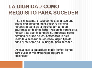 LA DIGNIDAD COMO
REQUISITO PARA SUCEDER
 •" La dignidad para suceder es a la aptitud que
 posee una persona para poder recibir una
 herencia o parte de la misma por parte del
 causante; es decir no haber realizado contra este
 ningún acto que lo dañe en su integridad como
 persona, y si una de las personas que está
 llamada a suceder ha realizado algún tipo de
 daño al causante es un indigno para suceder.

 •Al igual que la capacidad, todos somos dignos
 para suceder mientras no se declare la
 indignidad.
 