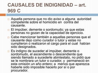CAUSALES DE INDIGNIDAD – art.
969 C
   Aquella persona que no dio aviso a alguna autoridad
    competente sobre el homicidio en contra del
    causante.
   El impúber, demente o sordomudo; ya que estas
    personas no gozan de la capacidad de ejercicio.
   Cabe mencionar también a aquellas personas que el
    causante dejo como curador o tutor y estas no
    cumplieron o realizaron el cargo para el cual habían
    sido designados.
   Es indigno de suceder al impúber, demente o
    sordomudo, el ascendiente o descendiente que
    siendo llamado a sucederle abintestato, no pidió que
    se le nombrara un tutor o curador, y permaneció en
    esta omisión un año entero; a menos que aparezca
    haberle sido imposible hacerlo por sí o por
    procurador.
 