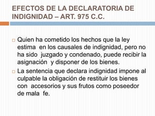 EFECTOS DE LA DECLARATORIA DE
INDIGNIDAD – ART. 975 C.C.


   Quien ha cometido los hechos que la ley
    estima en los causales de indignidad, pero no
    ha sido juzgado y condenado, puede recibir la
    asignación y disponer de los bienes.
   La sentencia que declara indignidad impone al
    culpable la obligación de restituir los bienes
    con accesorios y sus frutos como poseedor
    de mala fe.
 