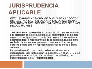 JURISPRUDENCIA
APLICABLE
REF.: 128-A-2002 - CÁMARA DE FAMILIA DE LA SECCIÓN
DEL CENTRO: SAN SALVADOR, A LAS QUINCE HORAS
CON TREINTA MINUTOS DEL DÍA DIECINUEVE DE JUNIO
DE DOS MIL TRES

 Los herederos representan al causante o lo que es lo mismo
a la sucesión de éste; sucesión que se compone de bienes,
derechos y obligaciones, por lo que resulta intrascendente
decir heredero o representante de la sucesión, pues al final
se trata de las mismas personas, quienes actúan no por
derecho propio sino en representación del de cujus o de su
sucesión.
La sucesión está compuesta de bienes, derechos y
obligaciones, por tanto según lo dispuesto en el art. 979 C no
podrá declararse indigno los deudores hereditarios, por
querer escapar de su responsabilidad.
 