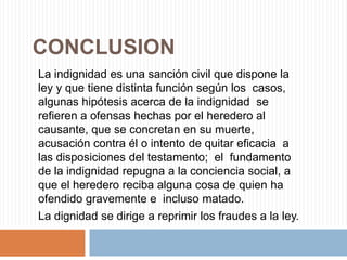 CONCLUSION
La indignidad es una sanción civil que dispone la
ley y que tiene distinta función según los casos,
algunas hipótesis acerca de la indignidad se
refieren a ofensas hechas por el heredero al
causante, que se concretan en su muerte,
acusación contra él o intento de quitar eficacia a
las disposiciones del testamento; el fundamento
de la indignidad repugna a la conciencia social, a
que el heredero reciba alguna cosa de quien ha
ofendido gravemente e incluso matado.
La dignidad se dirige a reprimir los fraudes a la ley.
 