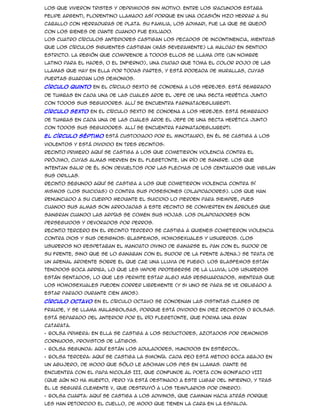 los que vivieron tristes y deprimidos sin motivo. Entre los iracundos estaba
Felipe Argenti, florentino llamado así porque en una ocasión hizo herrar a su
caballo con herraduras de plata. Su familia, los Adimari, fue la que se quedó
con los bienes de Dante cuando fue exiliado.
Los cuatro círculos anteriores castigan los pecados de incontinencia, mientras
que los círculos siguientes castigan (más severamente) la maldad en sentido
estricto. La región que comprende a todos ellos se llama Dite (un nombre
latino para el Hades, o el Infierno), una ciudad que toma el color rojo de las
llamas que hay en ella por todas partes, y está rodeada de murallas, cuyas
puertas guardan los demonios.
Círculo quinto En el círculo sexto se condena a los herejes. Está sembrado

de tumbas en cada una de las cuales arde el jefe de una secta herética junto
con todos sus seguidores. Allí se encuentra FarinatadegliUberti.
Círculo sexto En el círculo sexto se condena a los herejes. Está sembrado
de tumbas en cada una de las cuales arde el jefe de una secta herética junto
con todos sus seguidores. Allí se encuentra FarinatadegliUberti.
El círculo séptimo está custodiado por el Minotauro, en él se castiga a los
violentos y está dividido en tres recintos:
Recinto primero Aquí se castiga a los que cometieron violencia contra el
prójimo, cuyas almas hierven en el Flegetonte, un río de sangre. Los que
intentan salir de él son devueltos por las flechas de los centauros que vigilan
sus orillas.
Recinto segundo Aquí se castiga a los que cometieron violencia contra sí
mismos (los suicidas) o contra sus posesiones (dilapidadores). Los que han
renunciado a su cuerpo mediante el suicidio lo pierden para siempre, pues
cuando sus almas son arrojadas a este recinto se convierten en árboles que
sangran cuando las arpías se comen sus hojas. Los dilapidadores son
perseguidos y devorados por perros.
Recinto tercero En el recinto tercero se castiga a quienes cometieron violencia
contra Dios y sus designos: blasfemos, homosexuales y usureros. (Los
usureros no respetaban el mandato divino de ganarse el pan con el sudor de
su frente, sino que se lo ganaban con el sudor de la frente ajena.) Se trata de
un arenal ardiente sobre el que cae una lluvia de fuego. Los blasfemos están
tendidos boca arriba, lo que les impide protegerse de la lluvia; los usureros
están sentados, lo que les permite estar algo más resguardados, mientras que
los homosexuales pueden correr libremente (y si uno se para se ve obligado a
estar parado durante cien años).
Círculo octavo En el círculo octavo se condenan las distintas clases de
fraude, y se llama Malasbolsas, porque está dividido en diez recintos o bolsas.
Está separado del anterior por el río Flegetonte, que forma una gran
catarata.
• Bolsa primera: En ella se castiga a los seductores, azotados por demonios
cornudos, provistos de látigos.
• Bolsa segunda: Aquí están los aduladores, hundidos en estiércol.
• Bolsa tercera: Aquí se castiga la simonía. Cada reo está metido boca abajo en
un agujero, de modo que sólo le asoman los pies en llamas. Dante se
encuentra con el Papa Nicolás III, que confunde al poeta con Bonifacio VIII
(que aún no ha muerto, pero ya está destinado a este lugar del infierno, y tras
él le seguirá Clemente V, que destruyó a los templarios por dinero).
• Bolsa cuarta: Aquí se castiga a los adivinos, que caminan hacia atrás porque
les han retorcido el cuello, de modo que tienen la cara en la espalda.
 