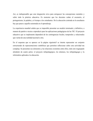 Así, es indispensable que esta integración sirva para enriquecer las concepciones mentales y
sobre todo la práctica educativa. Es menester que los docentes cedan el escenario, el
protagonismo, la palabra y el tiempo a los estudiantes. De la educación centrada en la enseñanza
hay que pasar a aquella sustentada en el aprendizaje.

La experiencia mundial señala que es imposible presentar un modelo terminado y definitivo, a
manera de patrón o receta a reproducir para las aplicaciones pedagógicas de las TIC. El proyecto
educativo que se implemente dependerá de las contingencias locales, temporales y relacionales
que varían de una realidad nacional a otra.

En el esquema que se aparece en la página siguiente5 se intenta representar un conjunto
estructurado de representaciones simbólicas que permiten reflexionar sobre esta actividad tan
compleja. Se presentan sus elementos y las relaciones existentes entre ellos, todo esto reagrupado
alrededor de cuatro polos: el proyecto infopedagógico, los alumnos, los infopedagogos y la
informática aplicada a la educación.
 