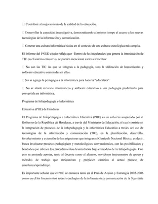 �Contribuir al mejoramiento de la calidad de la educación.

� Desarrollar la capacidad investigativa, democratizando al mismo tiempo el acceso a las nuevas
tecnologías de la información y comunicación.

� Generar una cultura informática básica en el contexto de una cultura tecnológica más amplia.

El Informe del PNUD citado refleja que “Dentro de las inquietudes que genera la introducción de
TIC en el sistema educativo, se pueden mencionar varios elementos:

� No son las TIC las que se integran a la pedagogía, sino la utilización de herramientas y
software educativo contenidas en ellas.

� No se agrega la pedagogía a la informática para hacerla “educativa”.

� No se añade recursos informáticos y software educativo a una pedagogía predefinida para
convertirla en informática.

Programa de Infopedagogía e Informática

Educativa (PIIE) de Honduras

El Programa de Infopedagogía e Informática Educativa (PIIE) es un esfuerzo auspiciado por el
Gobierno de la República de Honduras, a través del Ministerio de Educación; el cual consiste en
la integración de procesos de la Infopedagogía y la Informática Educativa a través del uso de
tecnologías de la información y comunicación (TIC), en la planificación, desarrollo,
fortalecimiento y extensión de las asignaturas que integran el Currículo Nacional Básico, es decir,
busca involucrar procesos pedagógicos y metodológicos convencionales, con las posibilidades y
bondades que ofrecen los procedimientos desarrollados bajo el modelo de la Infopedagogía. Con
esto se pretende aportar, tanto al docente como al alumno, novedosos instrumentos de apoyo y
métodos de trabajo       que enriquezcan      y propicien cambios        al   actual   proceso   de
enseñanza/aprendizaje.

Es importante señalar que el PIIE se enmarca tanto en el Plan de Acción y Estrategia 2002-2006
como en el los lineamientos sobre tecnologías de la información y comunicación de la Secretaría
 