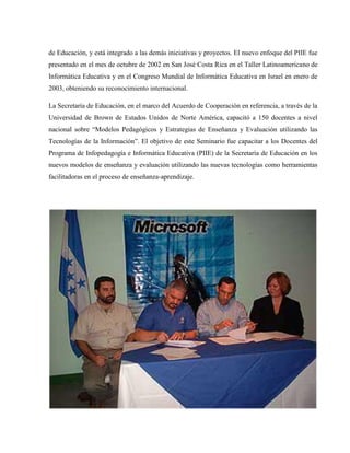 de Educación, y está integrado a las demás iniciativas y proyectos. El nuevo enfoque del PIIE fue
presentado en el mes de octubre de 2002 en San José Costa Rica en el Taller Latinoamericano de
Informática Educativa y en el Congreso Mundial de Informática Educativa en Israel en enero de
2003, obteniendo su reconocimiento internacional.

La Secretaría de Educación, en el marco del Acuerdo de Cooperación en referencia, a través de la
Universidad de Brown de Estados Unidos de Norte América, capacitó a 150 docentes a nivel
nacional sobre “Modelos Pedagógicos y Estrategias de Enseñanza y Evaluación utilizando las
Tecnologías de la Información”. El objetivo de este Seminario fue capacitar a los Docentes del
Programa de Infopedagogía e Informática Educativa (PIIE) de la Secretaría de Educación en los
nuevos modelos de enseñanza y evaluación utilizando las nuevas tecnologías como herramientas
facilitadoras en el proceso de enseñanza-aprendizaje.
 