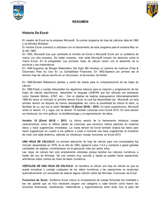 RESUMEN
Historia De Excel
El creador de Excel es la empresa Microsoft. Su primer programa de hoja de cálculos data de 1982
y se llamaba Multiplan
El nombre Excel comenzó a utilizarse con el lanzamiento de este programa para el sistema Mac en
el año 1985.
En 1993, Microsoft tuvo que cambiarle el nombre de Excel a Microsoft Excel por un problema de
marca con otra empresa. De todas maneras, más tarde Microsoft compró los derechos sobre la
marca Excel. En la antigüedad. Las primeras hojas de cálculo nacen con el desarrollo de la
escritura y las matemáticas
En 1846.Augustus de Morgan Matemático Del Siglo XIX introdujo un sistema de matrices (Filas &
Columnas) Para Su Uso En La Contabilidad Financiera. En 1952.Aparece por primera vez el
termino hoja de cálculo escrito en un diccionario, el diccionario de Kohler.
En 1960.Richard Mattessich planteo y sentó las bases para la computarización de las hojas de
cálculo.
En 1969.Pardo y Landau Desarrollan los algoritmos básicos para la creación y programación de las
hojas de cálculo electrónicas, desarrollan el lenguaje LANPAR que fue utilizado por empresas
como General Motors, AT&T, etc... Con el objetivo de realizar presupuestos InformativamenteEn
1985.Se lanza al mercado la primera versión Excel, la cual fue desarrollada por Microsoft ,en esta
primera versión se dispone de menús desplegables así como la posibilidad de utilizar el ratón, la
facilidad de su uso fue la razón Versión 14 [Excel 2010] – 2010. Un tanto supersticioso, Microsoft
omite la versión 13 y sigue con la versión 14 también conocida como Excel 2010. En esta versión
se introducen los mini gráficos, la vistaBackstage y la segmentación de datos.
Versión 15 [Excel 2013] – 2013. La última versión de la herramienta introduce nuevas
características como el relleno rápido de columnas que reconoce ciertos patrones en nuestros
datos y hace sugerencias inmediatas. La nueva versión de Excel también analiza los datos para
hacer sugerencias en cuanto a los gráficos a crear e inclusive nos hace sugerencias al momento
de crear una tabla dinámica, además se introducen nuevas funciones en Excel 2013
.
UNA HOJA DE CÁLCULO: La primera aplicación de hoja de cálculo para una computadora fue
Visicalc desarrollada en 1979, en el año de 1983, apareció Lotus 1-2-3 y comenzó a ganar grandes
cantidades de adeptos convirtiéndose en la aplicación líder por varios años.
Las hojas de cálculo han sido ampliamente utilizadas porque facilitan los cálculos numéricos a
través del uso de fórmulas. De una manera muy sencilla y rápida se pueden hacer operaciones
aritméticas sobre cientos de miles de datos numéricos.
VENTAJAS DE UNA HOJA DE CALCULO: Un beneficio al utilizar una hoja de cálculo es que se
puede actualizar o corregir cualquiera de los datos numéricos y las operaciones se recalculan
automáticamente sin necesidad de realizar alguna edición sobre las fórmulas. Funciones de Excel
Funciones de Excel: Conforme Excel crecía la incorporación de nuevas funciones fue inevitable y
fue tan grande que se hizo necesario asignar una categoría a cada función como fueron las
funciones financieras, estadísticas, matemáticas y trigonométricas entre otras. Con el paso del
 