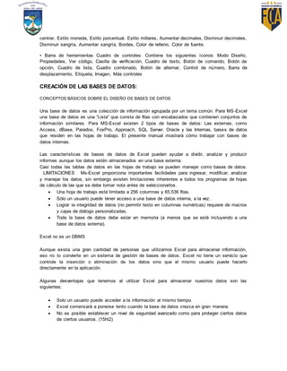 centrar, Estilo moneda, Estilo porcentual, Estilo millares, Aumentar decimales, Disminuir decimales,
Disminuir sangría, Aumentar sangría, Bordes, Color de relleno, Color de fuente.
• Barra de herramientas Cuadro de controles: Contiene los siguientes íconos: Modo Diseño,
Propiedades, Ver código, Casilla de verificación, Cuadro de texto, Botón de comando, Botón de
opción, Cuadro de lista, Cuadro combinado, Botón de alternar, Control de número, Barra de
desplazamiento, Etiqueta, Imagen, Más controles
CREACIÓN DE LAS BASES DE DATOS:
CONCEPTOS BÁSICOS SOBRE EL DISEÑO DE BASES DE DATOS
Una base de datos es una colección de información agrupada por un tema común. Para MS-Excel
una base de datos es una “Lista” que consta de filas con encabezados que contienen conjuntos de
información similares. Para MS-Excel existen 2 tipos de bases de datos: Las externas, como
Access, dBase, Paradox, FoxPro, Approach, SQL Server, Oracle y las Internas, bases de datos
que residen en las hojas de trabajo. El presente manual mostrará cómo trabajar con bases de
datos internas.
Las características de bases de datos de Excel pueden ayudar a dividir, analizar y producir
informes aunque los datos estén almacenados en una base externa.
Casi todas las tablas de datos en las hojas de trabajo se pueden manejar como bases de datos.
  LIMITACIONES   Ms-Excel proporciona importantes facilidades para ingresar, modificar, analizar
y manejar los datos, sin embargo existen limitaciones inherentes a todos los programas de hojas
de cálculo de las que se debe tomar nota antes de seleccionarlos.
 Una hoja de trabajo está limitada a 256 columnas y 65,536 filas.
 Sólo un usuario puede tener acceso a una base de datos interna, a la vez.
 Lograr la integridad de datos (no permitir texto en columnas numéricas) requiere de macros
y cajas de diálogo personalizadas.
 Toda la base de datos debe estar en memoria (a menos que se esté incluyendo a una
base de datos externa).
Excel no es un DBMS
Aunque exista una gran cantidad de personas que utilizamos Excel para almacenar información,
eso no lo convierte en un sistema de gestión de bases de datos. Excel no tiene un servicio que
controle la inserción o eliminación de los datos sino que el mismo usuario puede hacerlo
directamente en la aplicación.
Algunas desventajas que tenemos al utilizar Excel para almacenar nuestros datos son las
siguientes:
 Solo un usuario puede acceder a la información al mismo tiempo.
 Excel comenzará a ponerse lento cuando la base de datos crezca en gran manera.
 No es posible establecer un nivel de seguridad avanzado como para proteger ciertos datos
de ciertos usuarios. (15ht2)
 