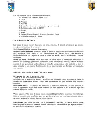 Las 10 bases de datos más grandes del mundo:
10. Biblioteca del Congreso de los EEUU
9. La CIA
8. Amazon
7. YouTube
6. ChoicePoint (información telefónica, páginas blancas)
5. Sprint (operador móvil de EEUU)
4. Google
3. AT&T
2. National Energy Research Scientific Computing Center
1. World Data Centre for Climate
TIPOS DE BASES DE DATOS
Las bases de datos pueden clasificarse de varias maneras, de acuerdo al contexto que se este
manejando, o la utilidad de la misma.
Según la variabilidad de los datos almacenados:
Bases De Datos Estáticas: Estas son bases de datos de solo lectura, utilizadas primordialmente
para almacenar datos históricos que posteriormente se pueden utilizar para estudiar el
comportamiento de un conjunto de datos a través del tiempo, realizar proyecciones y tomar
decisiones.
Bases De Datos Dinámicas: Estas son bases de datos donde la información almacenada se
modifica con el tiempo, permitiendo operaciones como actualización, borrado y adición de datos,
además de las operaciones fundamentales de consulta. Un ejemplo de esto puede ser la base de
datos utilizada en un sistema de información de un supermercado, una farmacia, un videoclub o
una empresa.
BASE DE DATOS - VENTAJAS Y DESVENTAJAS
VENTAJAS DE UNA BASE DE DATOS
A medida que el volumen de ventas y el número de empleados crece, una base de datos se
convierte en un excelente recurso. Cuanto antes implementes una base de datos, más fácil será
diseñarla.
Búsquedas rápida: La búsqueda de información o relaciones dentro de una gran cantidad de
datos es típicamente mucho más rápida, utilizando una base de datos en vez de Excel o algún otro
software de hoja de cálculo.
Varios usuarios: Una base de datos puede ser accedida por múltiples usuarios al mismo tiempo.
Esto es especialmente beneficioso para las grandes empresas con muchos empleados, quienes
necesitan acceso a los mismos datos al mismo tiempo.
Portabilidad: Una base de datos con la configuración adecuada, se puede acceder desde
cualquier parte del mundo a través de Internet, permitiendo a los empleados que viajan a acceder a
los datos necesarios fuera de la oficina.
 