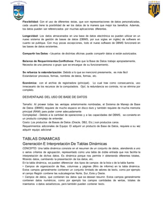 Flexibilidad: Con el uso de diferentes vistas, que son representaciones de datos personalizadas,
cada usuario tiene la posibilidad de ver los datos de la manera que mejor los beneficie. Además,
los datos pueden ser referenciados por muchas aplicaciones diferentes.
Longevidad: Los datos almacenados en una base de datos electrónica se pueden utilizar en un
nuevo sistema de gestión de bases de datos (DBMS, por sus siglas en inglés) de software en
cuanto se publique. Con muy pocas excepciones, todo el nuevo software de DBMS funcionará en
las bases de datos existentes.
Compartir los Datos - Usuarios de distintas oficinas puede compartir datos si están autorizados.
Balance de Requerimientos Conflictivos: Para que la Base de Datos trabaje apropiadamente,
Necesita de una persona o grupo que se encargue de su funcionamiento.
Se refuerza la estandarización: Debido a lo que se mencionó previamente, es más fácil
Estandarizar procesos, formas, nombres de datos, formas, etc.
Económica: con el archivo de registradora (principal). Lo cual trae como consecuencia, uso
innecesario de los recursos de la computadora. Ojo!, la redundancia se controla, no se elimina por
completo.
DESVENTAJAS DEL USO DE BASE DE DATOS
Tamaño: Al proveer todas las ventajas anteriormente nombradas, el Sistema de Manejo de Base
de Datos (DBMS) requiere de mucho espacio en disco duro y también requiere de mucha memoria
principal (RAM) para poder correr adecuadamente
Complejidad - Debido a la cantidad de operaciones y a las capacidades del DBMS, se convierte en
un producto complejo de entender.
Costo: Los productos de Bases de Datos (Oracle, DB2, Etc.) son productos caros.
Requerimientos adicionales de Equipo: El adquirir un producto de Base de Datos, requiere a su vez
adquirir equipo adicional
TABLAS DINAMICAS
Generación E Interpretación De Tablas Dinámicas
CONCEPTO: Una tabla dinámica consiste en el resumen de un conjunto de datos, atendiendo a uno
o varios criterios de agrupación, representado como una tabla de doble entrada que nos facilita la
interpretación de dichos datos. Es dinámica porque nos permite ir obteniendo diferentes totales,
filtrando datos, cambiando la presentación de los datos, etc.
En la tabla dinámica, se pueden diferenciar dos tipos de campos de la lista o de la tabla fuente:
• Campos de organización de filas, columnas y páginas (filtro de informe) en la tabla dinámica.
Estos campos generalmente contienen un conjunto limitado de valores de texto, como por ejemplo
el campo Región contiene las subcategorías Norte, Sur, Este y Oeste.
• Campos de datos, que contienen los datos que se desean resumir. Estos campos generalmente
contienen datos numéricos, como por ejemplo los campos cantidades de ventas, totales de
inventarios o datos estadísticos, pero también pueden contener texto.
 