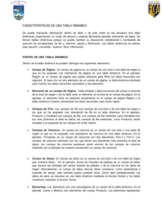 CARACTERÍSTICAS DE UNA TABLA DINÁMICA
Se puede manipular información dentro de ellas y de este modo se las actualiza Una tabla
dinámicas proporcionan un modo de resumir y analizar fácilmente grandes volúmenes de datos. Se
llaman tablas dinámicas porque se puede cambiar su disposición reordenando o cambiando de
posición los encabezados de fila y columna, rápida y fácilmente. Las tablas dinámicas se utilizan
para resumir, consolidar, analizar, filtrar información.
PARTES DE UNA TABLA DINAMICA
Dentro de la tabla dinámica se pueden distinguir los siguientes elementos:
 Campo de Página: Un campo de página es un campo de una lista o una tabla de origen al
que se ha asignado una orientación de página en una tabla dinámica. En el ejemplo,
Región es un campo de página que puede utilizarse para filtrar los datos resumidos por
regiones. Si hace clic en otro elemento de un campo de página, la tabla dinámica cambiará
para mostrar los datos resumidos asociados a ese elemento.
 Elemento de un campo de Página: Cada entrada o valor exclusivos del campo o columna
de la lista de origen o de la tabla será un elemento en la lista de un campo de página. En el
ejemplo, el elemento Este se presenta actualmente en el campo de página Región y la
tabla dinámica muestra únicamente los datos resumidos para dicha región.
 Campos de Fila: Los campos de fila son campos de una lista o de una tabla de origen a
los que se ha asignado una orientación de fila en la tabla dinámica. En el ejemplo,
Producto y Vendedor son campos de fila. Los campos de fila interiores como Vendedor son
los más próximos al área de datos; los campos de fila exteriores, como Producto, están
situados a la izquierda de los campos de la fila interior.
 Campos de Columna: Un campo de columna es un campo de una lista o una tabla de
origen al que se ha asignado una orientación de columna en una tabla dinámica. En el
ejemplo, Trimestres es un campo de columnas con dos elementos; Trim.2 y Trim.3. Los
campos de columna interiores son los que tienen sus elementos más próximos al área de
datos; los campos de columna exteriores están encima de los campos de columna
interiores (en el ejemplo se muestra únicamente un campo de columna).
 Campo de Datos: Un campo de datos es un campo de una lista o de una tabla de origen
que contiene datos. En el ejemplo, Suma de importes de pedidos es un campo de datos
que resume las entradas del campo Importe de pedidos o de la columna en los datos de
origen. Normalmente, un campo de datos resume datos numéricos, como estadísticas o
importes de ventas, pero también puede contener texto. Como valor predeterminado, los
datos de texto se resumen en una tabla dinámica mediante la función Contar y los datos
numéricos mediante la función Suma.
 Elementos: Los elementos son una subcategoría de un campo de la tabla dinámica. En el
ejemplo, Carne y Marisco son elementos del campo Producto. Los elementos representan
 